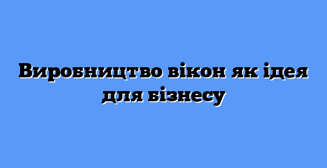 Виробництво вікон як ідея для бізнесу