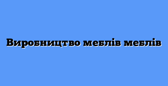 Виробництво меблів меблів