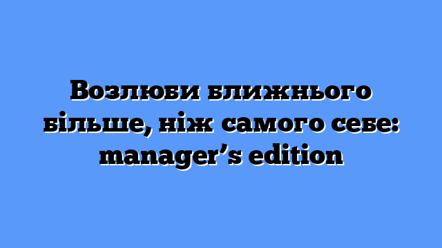 Возлюби ближнього більше, ніж самого себе: manager’s edition