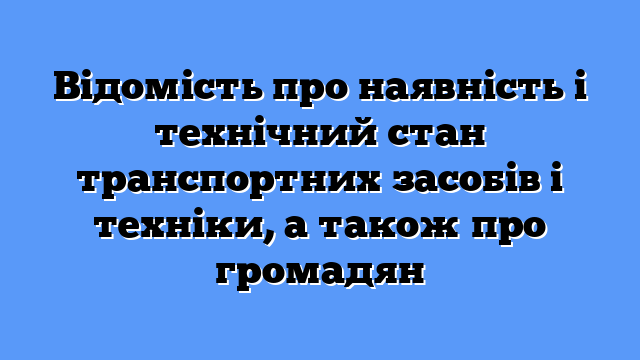 Відомість про наявність і технічний стан транспортних засобів і техніки, а також про громадян