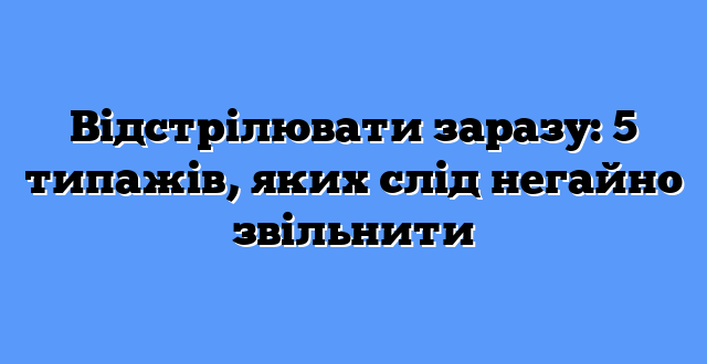 Відстрілювати заразу: 5 типажів, яких слід негайно звільнити