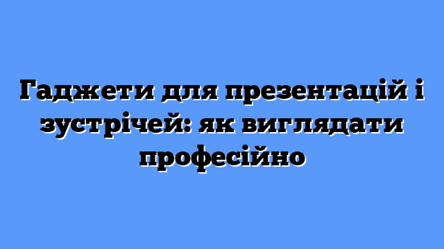 Гаджети для презентацій і зустрічей: як виглядати професійно