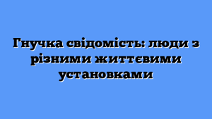 Гнучка свідомість: люди з різними життєвими установками