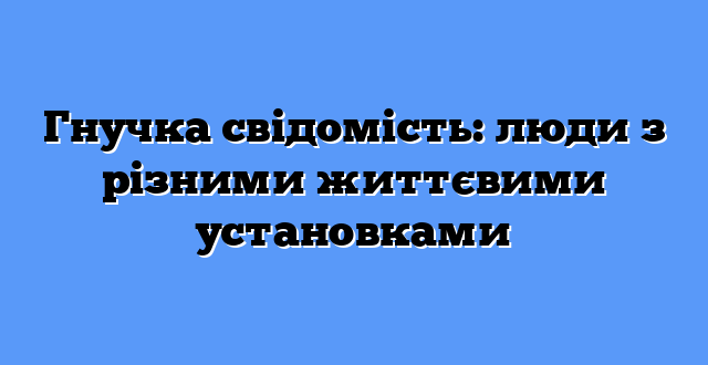 Гнучка свідомість: люди з різними життєвими установками