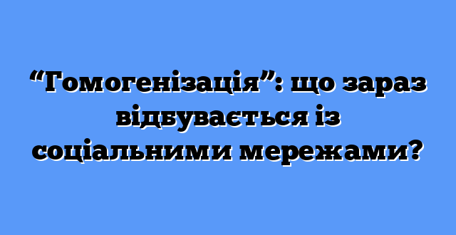“Гомогенізація”: що зараз відбувається із соціальними мережами?