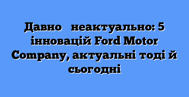 Давно ≠ неактуально: 5 інновацій Ford Motor Company, актуальні тоді й сьогодні