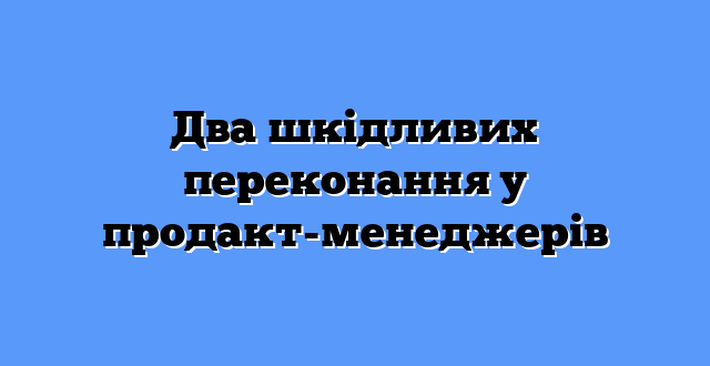 Два шкідливих переконання у продакт-менеджерів