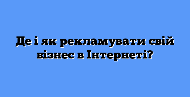 Де і як рекламувати свій бізнес в Інтернеті?