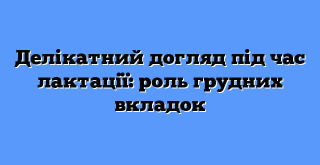 Делікатний догляд під час лактації: роль грудних вкладок