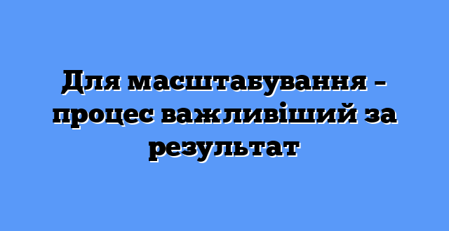 Для масштабування – процес важливіший за результат