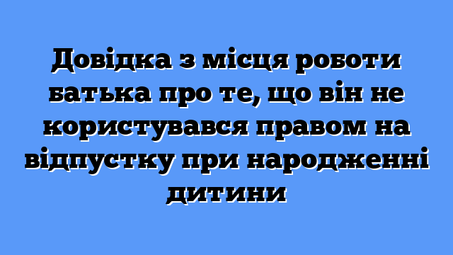 Довідка з місця роботи батька про те, що він не користувався правом на відпустку при народженні дитини