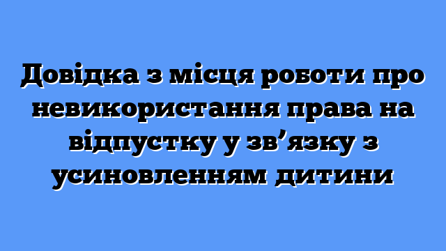 Довідка з місця роботи про невикористання права на відпустку у зв’язку з усиновленням дитини