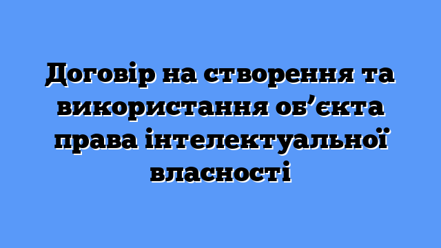 Договір на створення та використання об’єкта права інтелектуальної власності