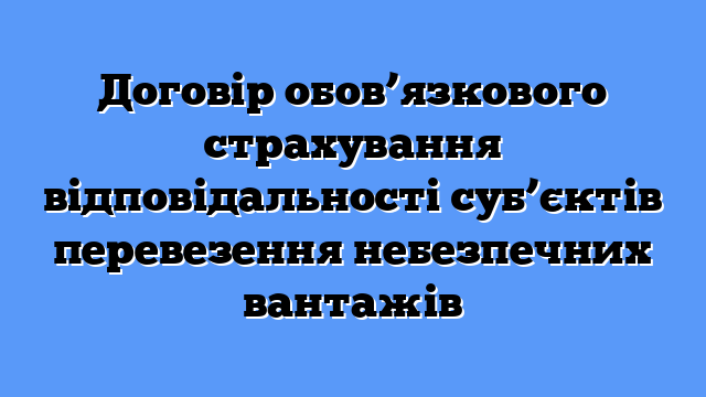 Договір обов’язкового страхування відповідальності суб’єктів перевезення небезпечних вантажів