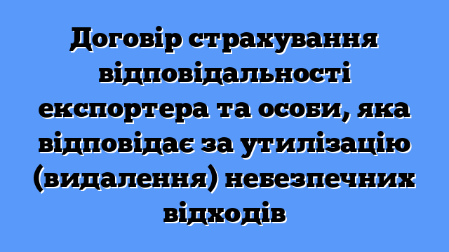 Договір страхування відповідальності експортера та особи, яка відповідає за утилізацію (видалення) небезпечних відходів
