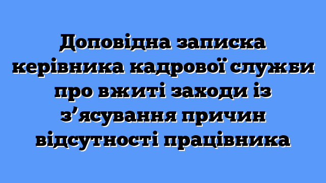 Доповідна записка керівника кадрової служби про вжиті заходи із з’ясування причин відсутності працівника