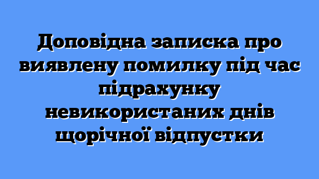 Доповідна записка про виявлену помилку під час підрахунку невикористаних днів щорічної відпустки