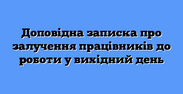Доповідна записка про залучення працівників до роботи у вихідний день