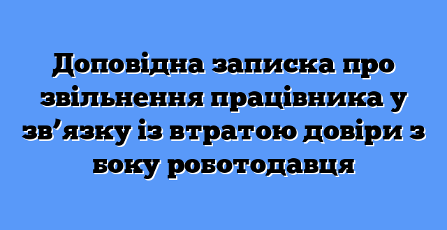 Доповідна записка про звільнення працівника у зв’язку із втратою довіри з боку роботодавця