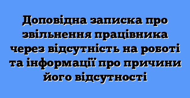 Доповідна записка про звільнення працівника через відсутність на роботі та інформації про причини його відсутності