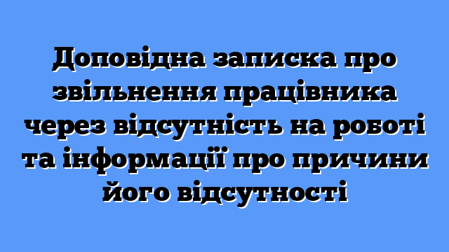 Доповідна записка про звільнення працівника через відсутність на роботі та інформації про причини його відсутності