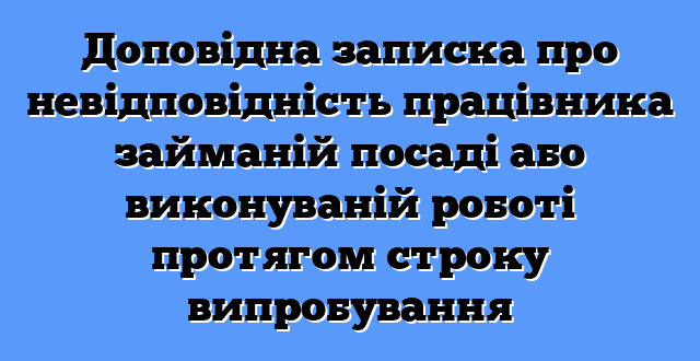 Доповідна записка про невідповідність працівника займаній посаді або виконуваній роботі протягом строку випробування