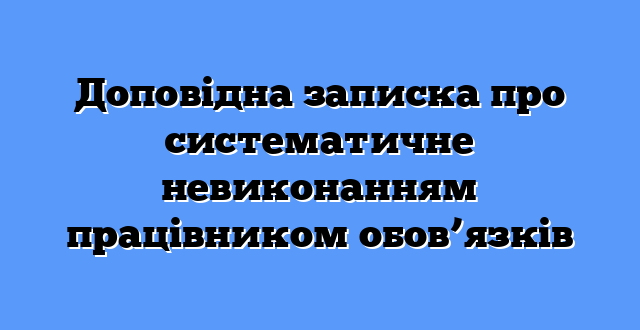 Доповідна записка про систематичне невиконанням працівником обов’язків