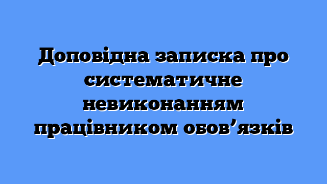 Доповідна записка про систематичне невиконанням працівником обов’язків