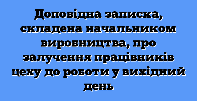 Доповідна записка, складена начальником виробництва, про залучення працівників цеху до роботи у вихідний день