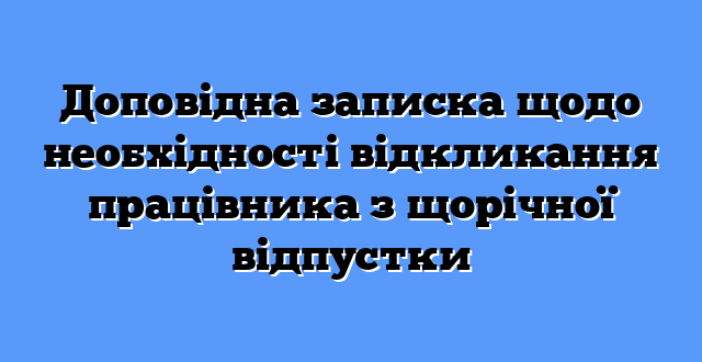 Доповідна записка щодо необхідності відкликання працівника з щорічної відпустки