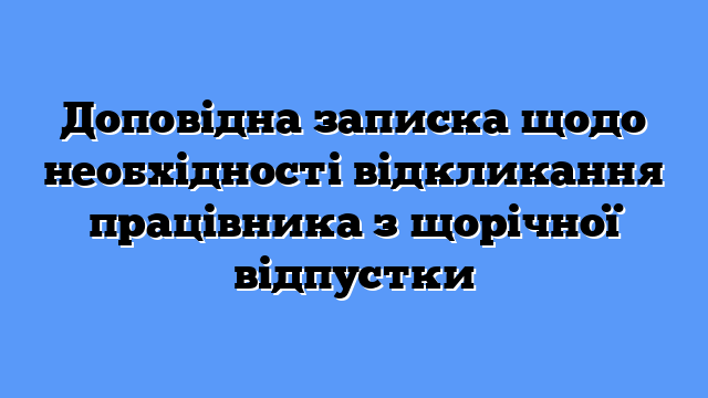 Доповідна записка щодо необхідності відкликання працівника з щорічної відпустки
