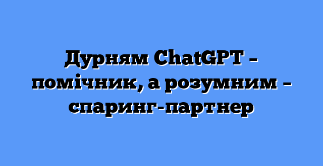 Дурням ChatGPT – помічник, а розумним – спаринг-партнер