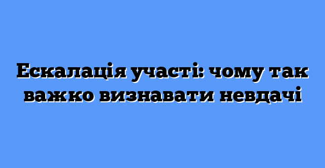 Ескалація участі: чому так важко визнавати невдачі
