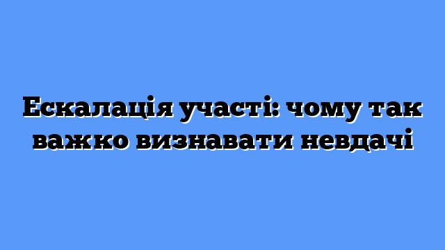 Ескалація участі: чому так важко визнавати невдачі