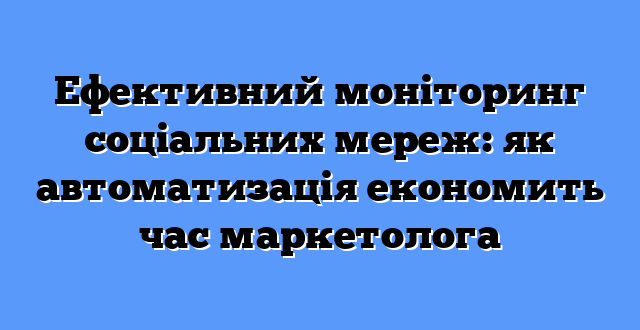 Ефективний моніторинг соціальних мереж: як автоматизація економить час маркетолога