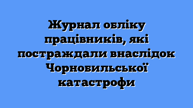 Журнал обліку працівників, які постраждали внаслідок Чорнобильської катастрофи
