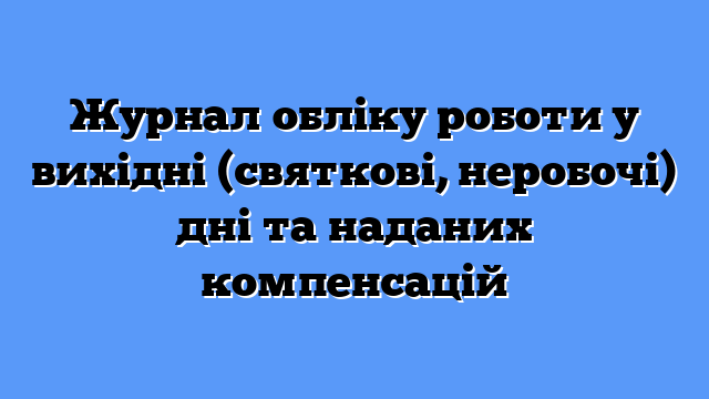 Журнал обліку роботи у вихідні (святкові, неробочі) дні та наданих компенсацій