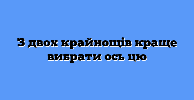 З двох крайнощів краще вибрати ось цю