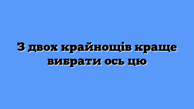З двох крайнощів краще вибрати ось цю