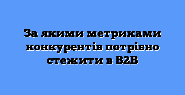 За якими метриками конкурентів потрібно стежити в B2B