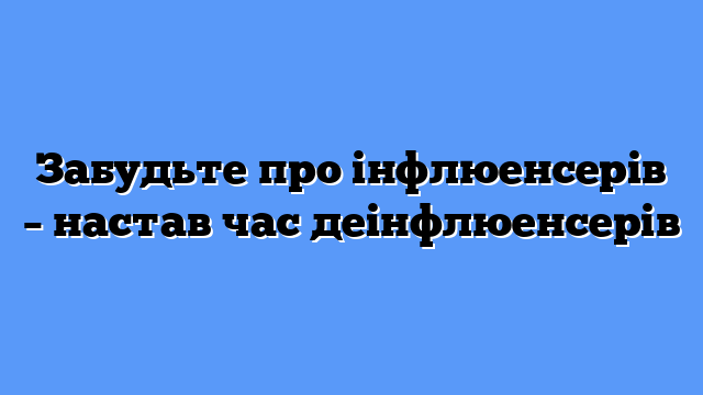 Забудьте про інфлюенсерів – настав час деінфлюенсерів