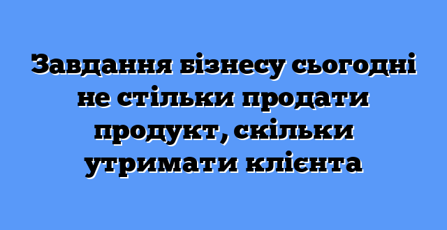 Завдання бізнесу сьогодні не стільки продати продукт, скільки утримати клієнта