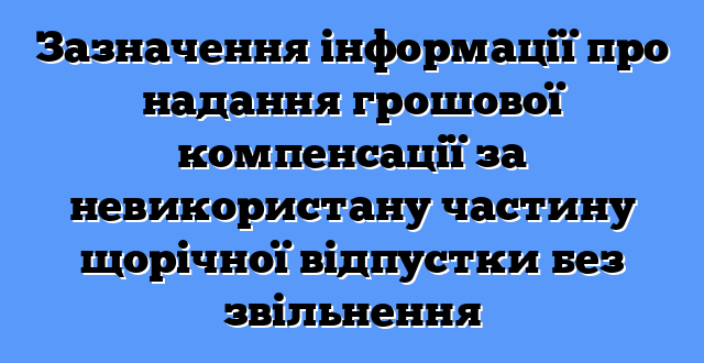 Зазначення інформації про надання грошової компенсації за невикористану частину щорічної відпустки без звільнення