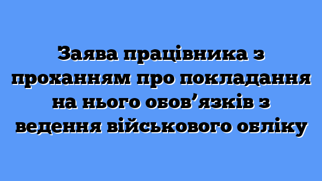 Заява працівника з проханням про покладання на нього обов’язків з ведення військового обліку