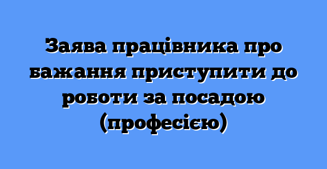 Заява працівника про бажання приступити до роботи за посадою (професією)