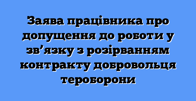 Заява працівника про допущення до роботи у зв’язку з розірванням контракту добровольця тероборони