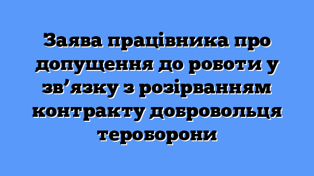 Заява працівника про допущення до роботи у зв’язку з розірванням контракту добровольця тероборони