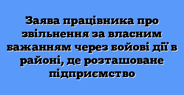 Заява працівника про звільнення за власним бажанням через бойові дії в районі, де розташоване підприємство