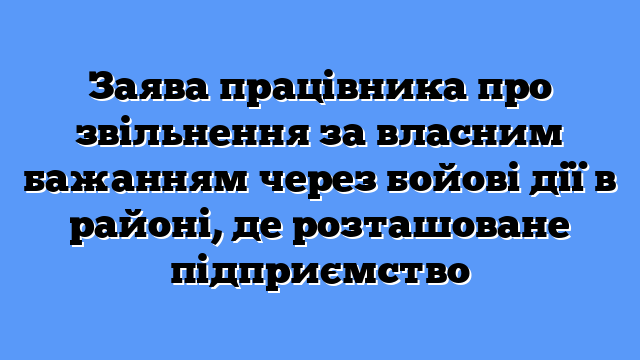 Заява працівника про звільнення за власним бажанням через бойові дії в районі, де розташоване підприємство