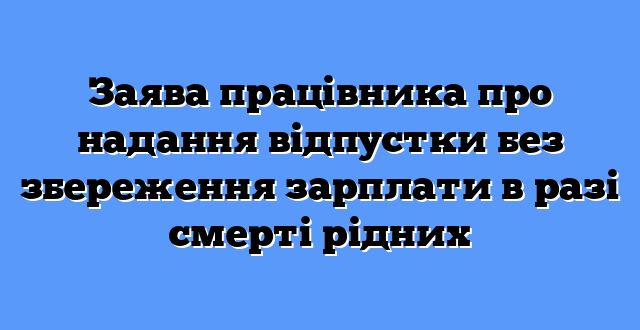 Заява працівника про надання відпустки без збереження зарплати в разі смерті рідних